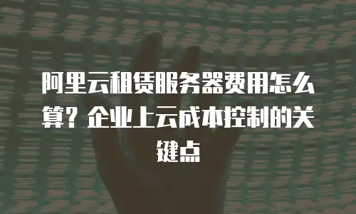 阿里云租赁服务器费用怎么算？企业上云成本控制的关键点
