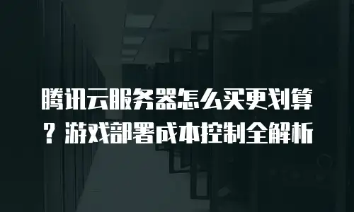 腾讯云服务器怎么买更划算？游戏部署成本控制全解析
