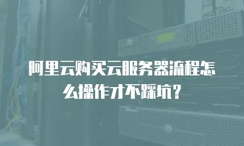 阿里云购买云服务器流程怎么操作才不踩坑？