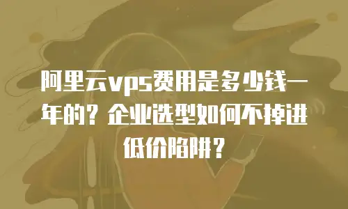 阿里云vps费用是多少钱一年的？企业选型如何不掉进低价陷阱？