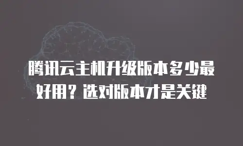 腾讯云主机升级版本多少最好用？选对版本才是关键