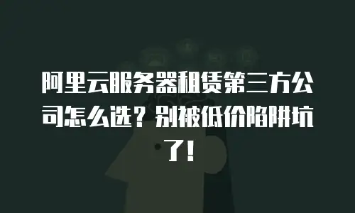 阿里云服务器租赁第三方公司怎么选？别被低价陷阱坑了！