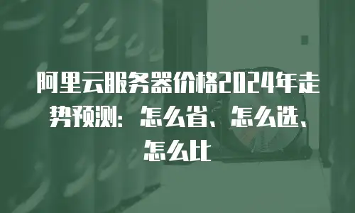 阿里云服务器价格2024年走势预测：怎么省、怎么选、怎么比