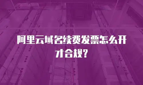 阿里云域名续费发票怎么开才合规？