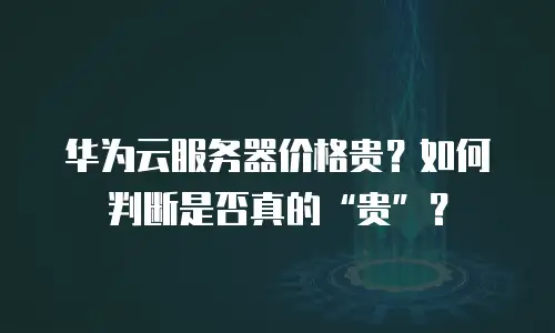 华为云服务器价格贵？如何判断是否真的“贵”？