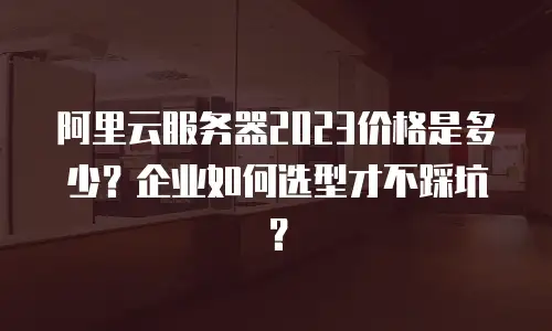 阿里云服务器2023价格是多少？企业如何选型才不踩坑？