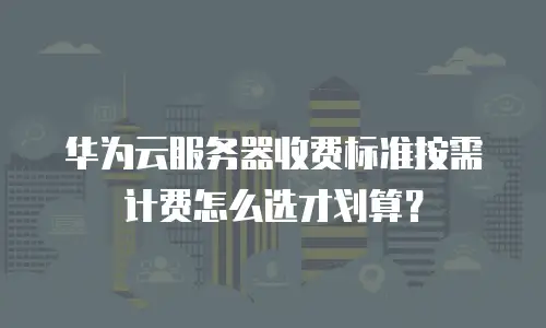 华为云服务器收费标准按需计费怎么选才划算？