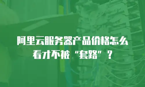 阿里云服务器产品价格怎么看才不被&ldquo;套路&rdquo;？