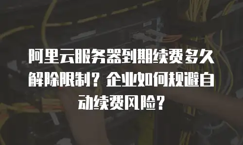 阿里云服务器到期续费多久解除限制？企业如何规避自动续费风险？