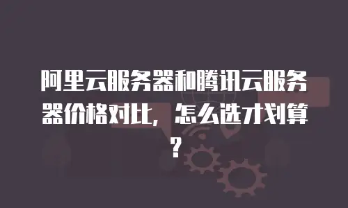 阿里云服务器和腾讯云服务器价格对比，怎么选才划算？