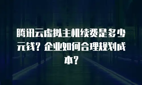 腾讯云虚拟主机续费是多少元钱？企业如何合理规划成本？