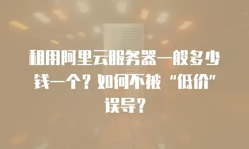 租用阿里云服务器一般多少钱一个？如何不被&ldquo;低价&rdquo;误导？