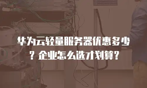 华为云轻量服务器优惠多少？企业怎么选才划算？