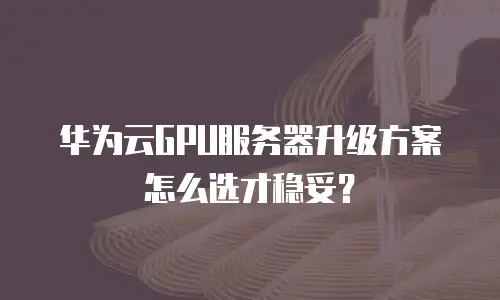 华为云GPU服务器升级方案怎么选才稳妥？