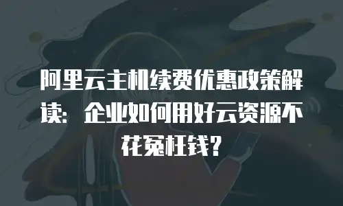 阿里云主机续费优惠政策解读：企业如何用好云资源不花冤枉钱？