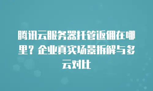 腾讯云服务器托管返佣在哪里？企业真实场景拆解与多云对比
