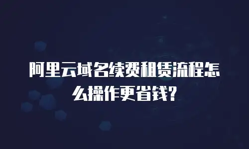 阿里云域名续费租赁流程怎么操作更省钱？