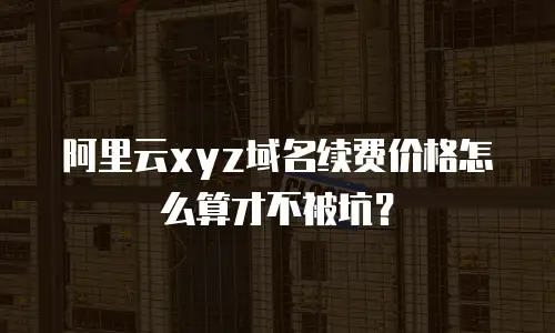 阿里云xyz域名续费价格怎么算才不被坑？