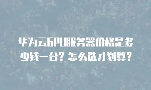 华为云GPU服务器价格是多少钱一台？怎么选才划算？