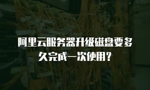 阿里云服务器升级磁盘要多久完成一次使用？