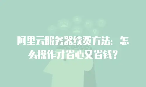 阿里云服务器续费方法：怎么操作才省心又省钱？