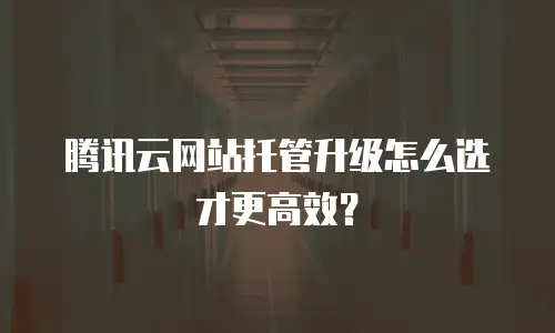 腾讯云网站托管升级怎么选才更高效？