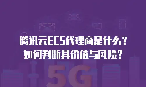 腾讯云ECS代理商是什么？如何判断其价值与风险？