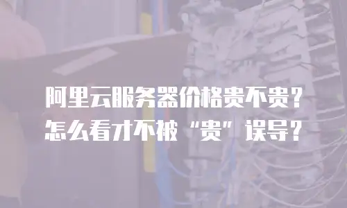 阿里云服务器价格贵不贵？怎么看才不被&ldquo;贵&rdquo;误导？