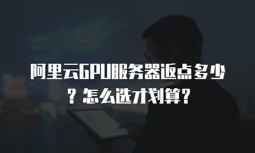 阿里云GPU服务器返点多少？怎么选才划算？