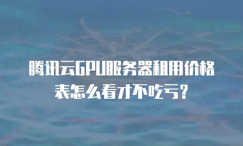 腾讯云GPU服务器租用价格表怎么看才不吃亏？