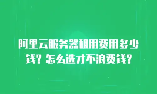 阿里云服务器租用费用多少钱？怎么选才不浪费钱？