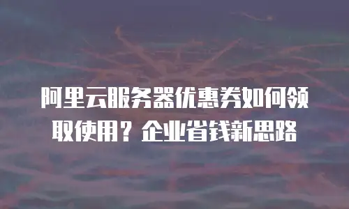 阿里云服务器优惠券如何领取使用？企业省钱新思路