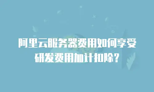 阿里云服务器费用如何享受研发费用加计扣除？