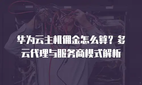 华为云主机佣金怎么算？多云代理与服务商模式解析