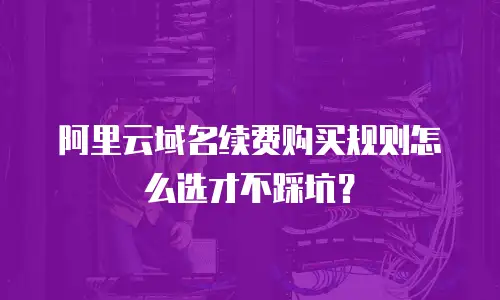 阿里云域名续费购买规则怎么选才不踩坑？