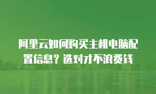 阿里云如何购买主机电脑配置信息？选对才不浪费钱