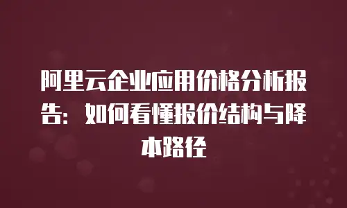 阿里云企业应用价格分析报告：如何看懂报价结构与降本路径