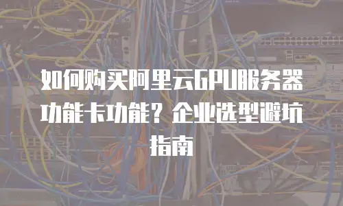 如何购买阿里云GPU服务器功能卡功能？企业选型避坑指南