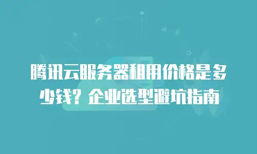 腾讯云服务器租用价格是多少钱？企业选型避坑指南