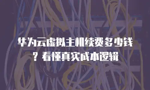 华为云虚拟主机续费多少钱？看懂真实成本逻辑