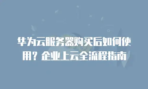 华为云服务器购买后如何使用？企业上云全流程指南