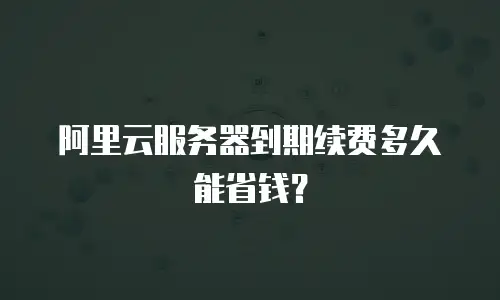 阿里云服务器到期续费多久能省钱？