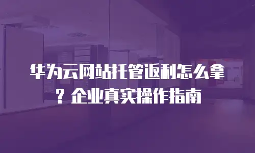 华为云网站托管返利怎么拿？企业真实操作指南