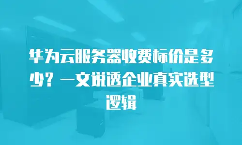 华为云服务器收费标价是多少？一文说透企业真实选型逻辑