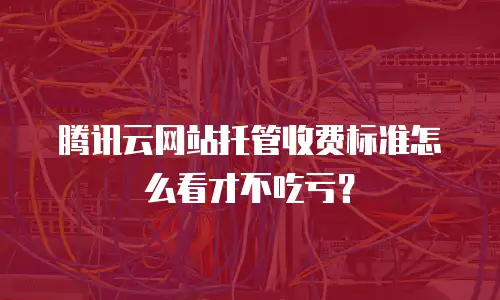 腾讯云网站托管收费标准怎么看才不吃亏？