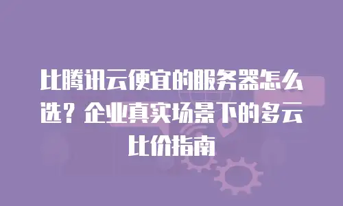 比腾讯云便宜的服务器怎么选？企业真实场景下的多云比价指南