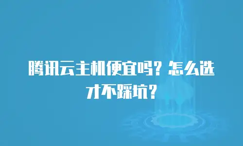 腾讯云主机便宜吗？怎么选才不踩坑？