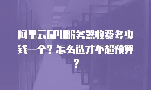 阿里云GPU服务器收费多少钱一个？怎么选才不超预算？