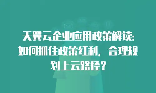 天翼云企业应用政策解读：如何抓住政策红利，合理规划上云路径？