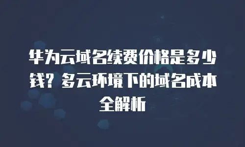 华为云域名续费价格是多少钱？多云环境下的域名成本全解析